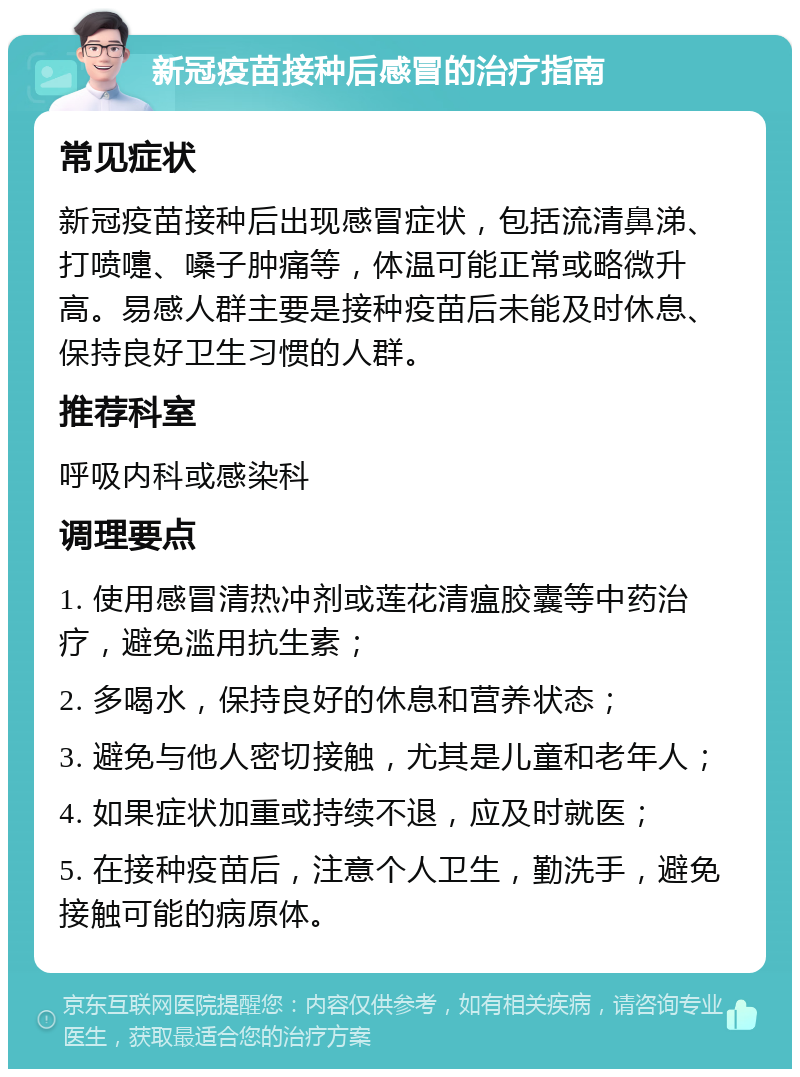 新冠疫苗接种后感冒的治疗指南 常见症状 新冠疫苗接种后出现感冒症状，包括流清鼻涕、打喷嚏、嗓子肿痛等，体温可能正常或略微升高。易感人群主要是接种疫苗后未能及时休息、保持良好卫生习惯的人群。 推荐科室 呼吸内科或感染科 调理要点 1. 使用感冒清热冲剂或莲花清瘟胶囊等中药治疗，避免滥用抗生素； 2. 多喝水，保持良好的休息和营养状态； 3. 避免与他人密切接触，尤其是儿童和老年人； 4. 如果症状加重或持续不退，应及时就医； 5. 在接种疫苗后，注意个人卫生，勤洗手，避免接触可能的病原体。