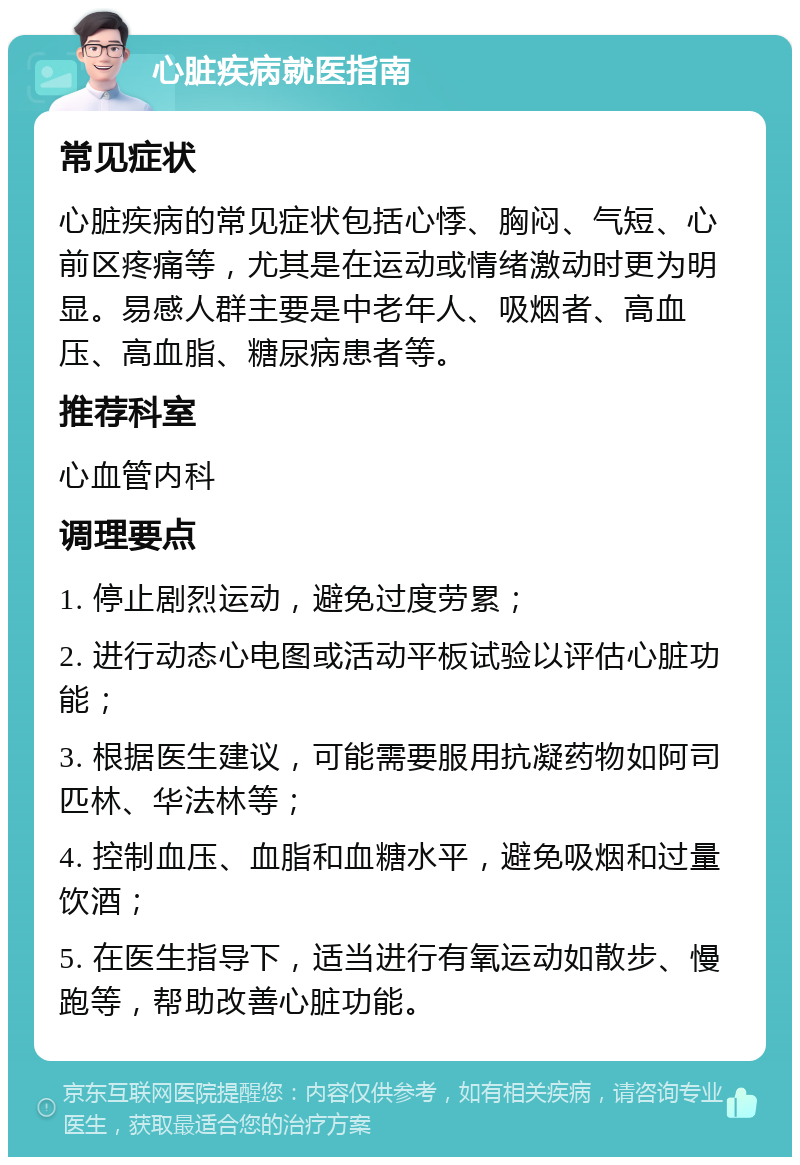 心脏疾病就医指南 常见症状 心脏疾病的常见症状包括心悸、胸闷、气短、心前区疼痛等，尤其是在运动或情绪激动时更为明显。易感人群主要是中老年人、吸烟者、高血压、高血脂、糖尿病患者等。 推荐科室 心血管内科 调理要点 1. 停止剧烈运动，避免过度劳累； 2. 进行动态心电图或活动平板试验以评估心脏功能； 3. 根据医生建议，可能需要服用抗凝药物如阿司匹林、华法林等； 4. 控制血压、血脂和血糖水平，避免吸烟和过量饮酒； 5. 在医生指导下，适当进行有氧运动如散步、慢跑等，帮助改善心脏功能。