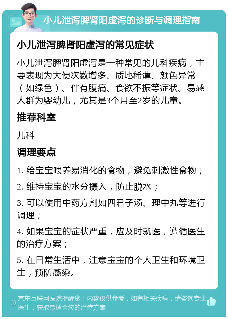 小儿泄泻脾肾阳虚泻的诊断与调理指南 小儿泄泻脾肾阳虚泻的常见症状 小儿泄泻脾肾阳虚泻是一种常见的儿科疾病，主要表现为大便次数增多、质地稀薄、颜色异常（如绿色）、伴有腹痛、食欲不振等症状。易感人群为婴幼儿，尤其是3个月至2岁的儿童。 推荐科室 儿科 调理要点 1. 给宝宝喂养易消化的食物，避免刺激性食物； 2. 维持宝宝的水分摄入，防止脱水； 3. 可以使用中药方剂如四君子汤、理中丸等进行调理； 4. 如果宝宝的症状严重，应及时就医，遵循医生的治疗方案； 5. 在日常生活中，注意宝宝的个人卫生和环境卫生，预防感染。