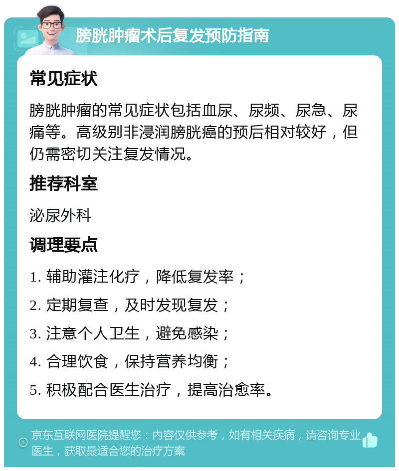 膀胱肿瘤术后复发预防指南 常见症状 膀胱肿瘤的常见症状包括血尿、尿频、尿急、尿痛等。高级别非浸润膀胱癌的预后相对较好，但仍需密切关注复发情况。 推荐科室 泌尿外科 调理要点 1. 辅助灌注化疗，降低复发率； 2. 定期复查，及时发现复发； 3. 注意个人卫生，避免感染； 4. 合理饮食，保持营养均衡； 5. 积极配合医生治疗，提高治愈率。