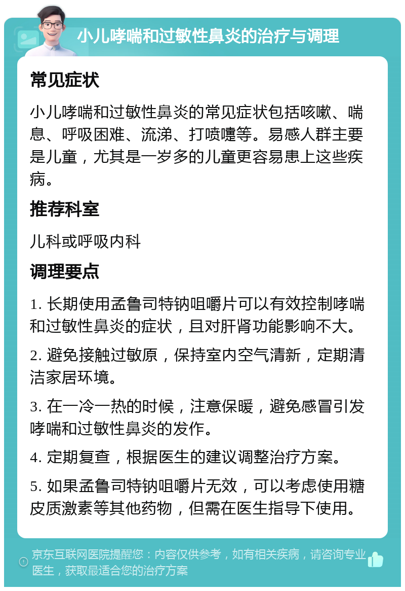 小儿哮喘和过敏性鼻炎的治疗与调理 常见症状 小儿哮喘和过敏性鼻炎的常见症状包括咳嗽、喘息、呼吸困难、流涕、打喷嚏等。易感人群主要是儿童，尤其是一岁多的儿童更容易患上这些疾病。 推荐科室 儿科或呼吸内科 调理要点 1. 长期使用孟鲁司特钠咀嚼片可以有效控制哮喘和过敏性鼻炎的症状，且对肝肾功能影响不大。 2. 避免接触过敏原，保持室内空气清新，定期清洁家居环境。 3. 在一冷一热的时候，注意保暖，避免感冒引发哮喘和过敏性鼻炎的发作。 4. 定期复查，根据医生的建议调整治疗方案。 5. 如果孟鲁司特钠咀嚼片无效，可以考虑使用糖皮质激素等其他药物，但需在医生指导下使用。