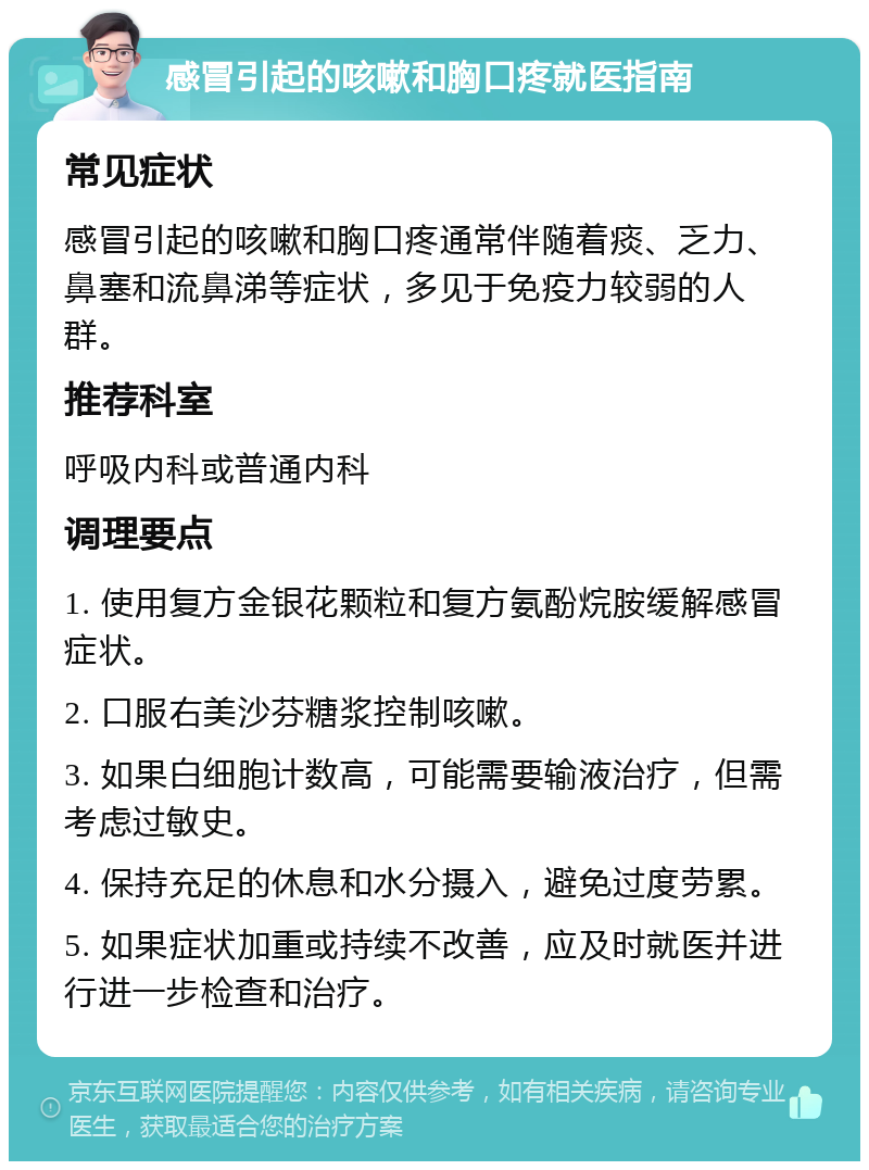 感冒引起的咳嗽和胸口疼就医指南 常见症状 感冒引起的咳嗽和胸口疼通常伴随着痰、乏力、鼻塞和流鼻涕等症状，多见于免疫力较弱的人群。 推荐科室 呼吸内科或普通内科 调理要点 1. 使用复方金银花颗粒和复方氨酚烷胺缓解感冒症状。 2. 口服右美沙芬糖浆控制咳嗽。 3. 如果白细胞计数高，可能需要输液治疗，但需考虑过敏史。 4. 保持充足的休息和水分摄入，避免过度劳累。 5. 如果症状加重或持续不改善，应及时就医并进行进一步检查和治疗。