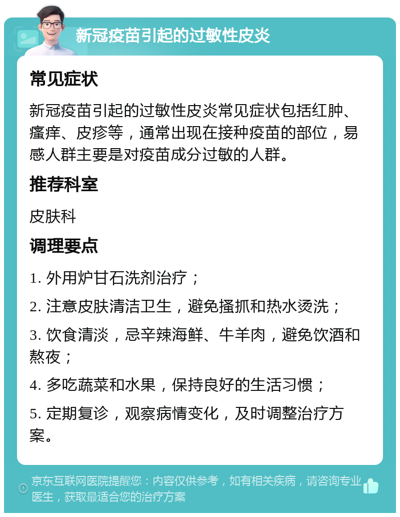 新冠疫苗引起的过敏性皮炎 常见症状 新冠疫苗引起的过敏性皮炎常见症状包括红肿、瘙痒、皮疹等，通常出现在接种疫苗的部位，易感人群主要是对疫苗成分过敏的人群。 推荐科室 皮肤科 调理要点 1. 外用炉甘石洗剂治疗； 2. 注意皮肤清洁卫生，避免搔抓和热水烫洗； 3. 饮食清淡，忌辛辣海鲜、牛羊肉，避免饮酒和熬夜； 4. 多吃蔬菜和水果，保持良好的生活习惯； 5. 定期复诊，观察病情变化，及时调整治疗方案。