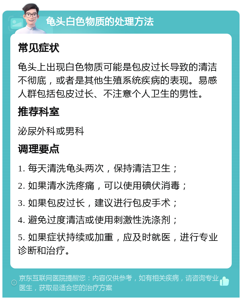 龟头白色物质的处理方法 常见症状 龟头上出现白色物质可能是包皮过长导致的清洁不彻底，或者是其他生殖系统疾病的表现。易感人群包括包皮过长、不注意个人卫生的男性。 推荐科室 泌尿外科或男科 调理要点 1. 每天清洗龟头两次，保持清洁卫生； 2. 如果清水洗疼痛，可以使用碘伏消毒； 3. 如果包皮过长，建议进行包皮手术； 4. 避免过度清洁或使用刺激性洗涤剂； 5. 如果症状持续或加重，应及时就医，进行专业诊断和治疗。