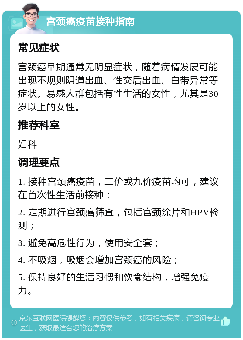 宫颈癌疫苗接种指南 常见症状 宫颈癌早期通常无明显症状，随着病情发展可能出现不规则阴道出血、性交后出血、白带异常等症状。易感人群包括有性生活的女性，尤其是30岁以上的女性。 推荐科室 妇科 调理要点 1. 接种宫颈癌疫苗，二价或九价疫苗均可，建议在首次性生活前接种； 2. 定期进行宫颈癌筛查，包括宫颈涂片和HPV检测； 3. 避免高危性行为，使用安全套； 4. 不吸烟，吸烟会增加宫颈癌的风险； 5. 保持良好的生活习惯和饮食结构，增强免疫力。