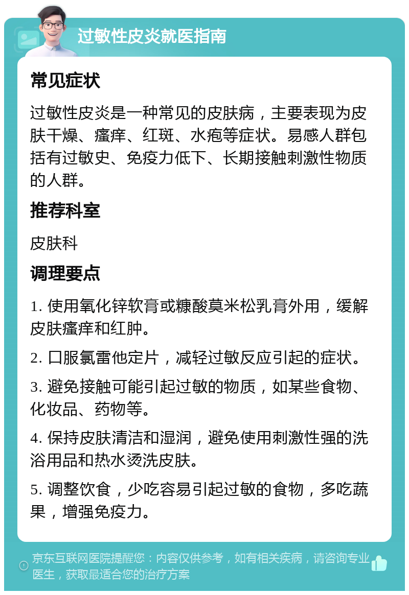 过敏性皮炎就医指南 常见症状 过敏性皮炎是一种常见的皮肤病，主要表现为皮肤干燥、瘙痒、红斑、水疱等症状。易感人群包括有过敏史、免疫力低下、长期接触刺激性物质的人群。 推荐科室 皮肤科 调理要点 1. 使用氧化锌软膏或糠酸莫米松乳膏外用，缓解皮肤瘙痒和红肿。 2. 口服氯雷他定片，减轻过敏反应引起的症状。 3. 避免接触可能引起过敏的物质，如某些食物、化妆品、药物等。 4. 保持皮肤清洁和湿润，避免使用刺激性强的洗浴用品和热水烫洗皮肤。 5. 调整饮食，少吃容易引起过敏的食物，多吃蔬果，增强免疫力。