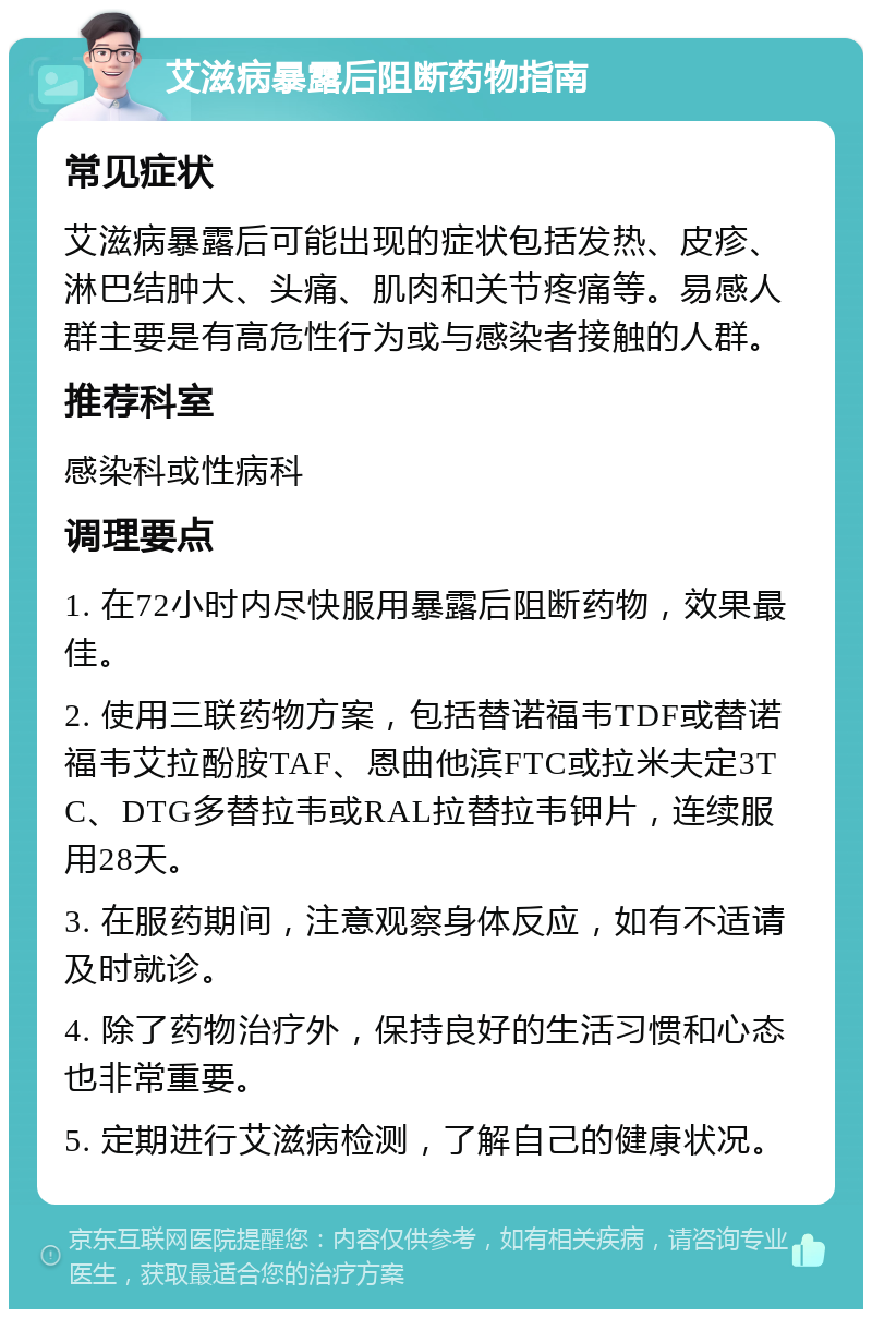 艾滋病暴露后阻断药物指南 常见症状 艾滋病暴露后可能出现的症状包括发热、皮疹、淋巴结肿大、头痛、肌肉和关节疼痛等。易感人群主要是有高危性行为或与感染者接触的人群。 推荐科室 感染科或性病科 调理要点 1. 在72小时内尽快服用暴露后阻断药物，效果最佳。 2. 使用三联药物方案，包括替诺福韦TDF或替诺福韦艾拉酚胺TAF、恩曲他滨FTC或拉米夫定3TC、DTG多替拉韦或RAL拉替拉韦钾片，连续服用28天。 3. 在服药期间，注意观察身体反应，如有不适请及时就诊。 4. 除了药物治疗外，保持良好的生活习惯和心态也非常重要。 5. 定期进行艾滋病检测，了解自己的健康状况。