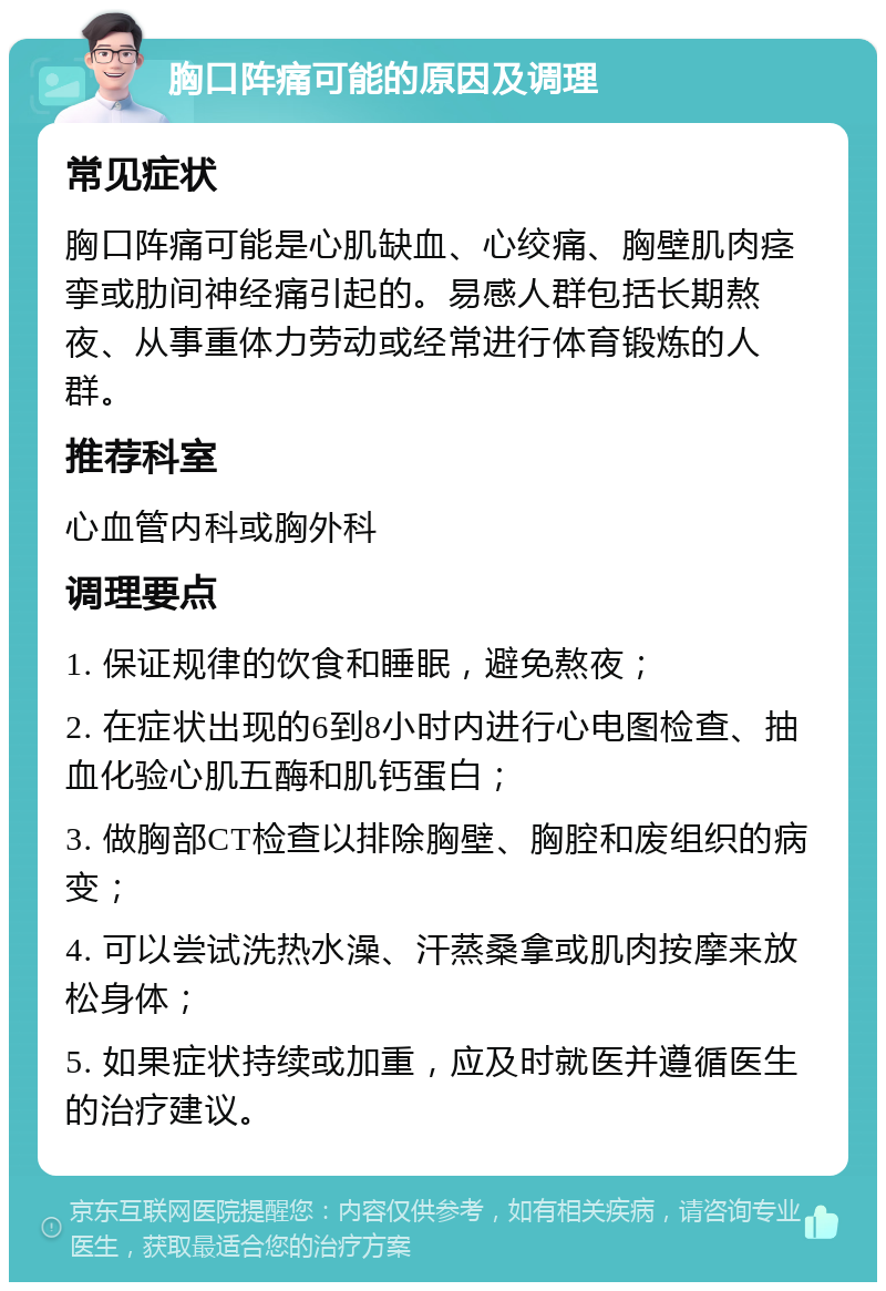 胸口阵痛可能的原因及调理 常见症状 胸口阵痛可能是心肌缺血、心绞痛、胸壁肌肉痉挛或肋间神经痛引起的。易感人群包括长期熬夜、从事重体力劳动或经常进行体育锻炼的人群。 推荐科室 心血管内科或胸外科 调理要点 1. 保证规律的饮食和睡眠，避免熬夜； 2. 在症状出现的6到8小时内进行心电图检查、抽血化验心肌五酶和肌钙蛋白； 3. 做胸部CT检查以排除胸壁、胸腔和废组织的病变； 4. 可以尝试洗热水澡、汗蒸桑拿或肌肉按摩来放松身体； 5. 如果症状持续或加重，应及时就医并遵循医生的治疗建议。