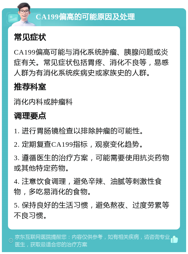 CA199偏高的可能原因及处理 常见症状 CA199偏高可能与消化系统肿瘤、胰腺问题或炎症有关。常见症状包括胃疼、消化不良等，易感人群为有消化系统疾病史或家族史的人群。 推荐科室 消化内科或肿瘤科 调理要点 1. 进行胃肠镜检查以排除肿瘤的可能性。 2. 定期复查CA199指标，观察变化趋势。 3. 遵循医生的治疗方案，可能需要使用抗炎药物或其他特定药物。 4. 注意饮食调理，避免辛辣、油腻等刺激性食物，多吃易消化的食物。 5. 保持良好的生活习惯，避免熬夜、过度劳累等不良习惯。