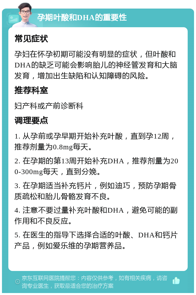 孕期叶酸和DHA的重要性 常见症状 孕妇在怀孕初期可能没有明显的症状，但叶酸和DHA的缺乏可能会影响胎儿的神经管发育和大脑发育，增加出生缺陷和认知障碍的风险。 推荐科室 妇产科或产前诊断科 调理要点 1. 从孕前或孕早期开始补充叶酸，直到孕12周，推荐剂量为0.8mg每天。 2. 在孕期的第13周开始补充DHA，推荐剂量为200-300mg每天，直到分娩。 3. 在孕期适当补充钙片，例如迪巧，预防孕期骨质疏松和胎儿骨骼发育不良。 4. 注意不要过量补充叶酸和DHA，避免可能的副作用和不良反应。 5. 在医生的指导下选择合适的叶酸、DHA和钙片产品，例如爱乐维的孕期营养品。