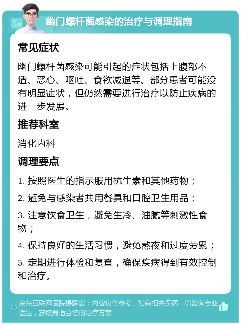 幽门螺杆菌感染的治疗与调理指南 常见症状 幽门螺杆菌感染可能引起的症状包括上腹部不适、恶心、呕吐、食欲减退等。部分患者可能没有明显症状，但仍然需要进行治疗以防止疾病的进一步发展。 推荐科室 消化内科 调理要点 1. 按照医生的指示服用抗生素和其他药物； 2. 避免与感染者共用餐具和口腔卫生用品； 3. 注意饮食卫生，避免生冷、油腻等刺激性食物； 4. 保持良好的生活习惯，避免熬夜和过度劳累； 5. 定期进行体检和复查，确保疾病得到有效控制和治疗。