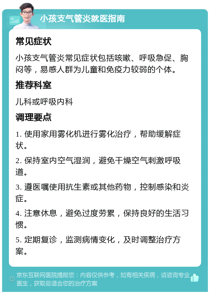 小孩支气管炎就医指南 常见症状 小孩支气管炎常见症状包括咳嗽、呼吸急促、胸闷等，易感人群为儿童和免疫力较弱的个体。 推荐科室 儿科或呼吸内科 调理要点 1. 使用家用雾化机进行雾化治疗，帮助缓解症状。 2. 保持室内空气湿润，避免干燥空气刺激呼吸道。 3. 遵医嘱使用抗生素或其他药物，控制感染和炎症。 4. 注意休息，避免过度劳累，保持良好的生活习惯。 5. 定期复诊，监测病情变化，及时调整治疗方案。