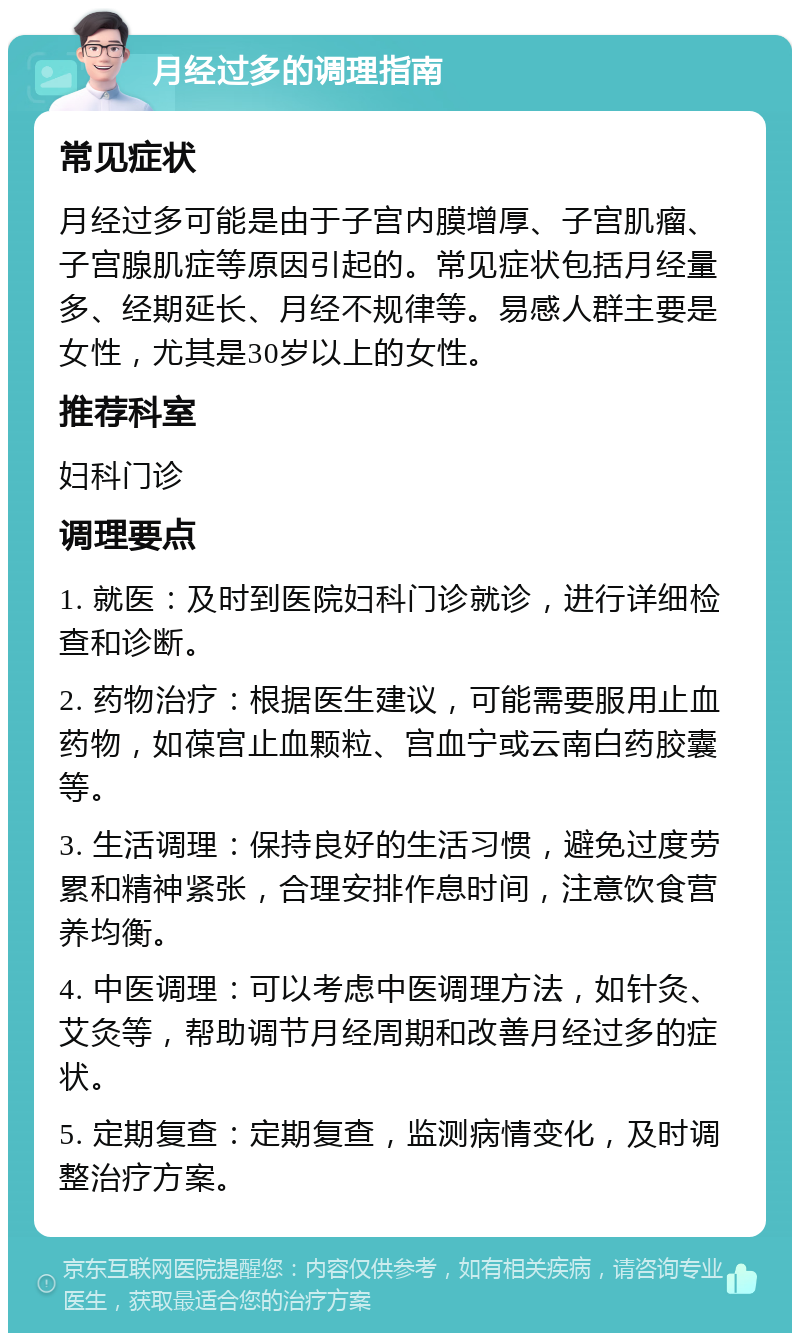 月经过多的调理指南 常见症状 月经过多可能是由于子宫内膜增厚、子宫肌瘤、子宫腺肌症等原因引起的。常见症状包括月经量多、经期延长、月经不规律等。易感人群主要是女性，尤其是30岁以上的女性。 推荐科室 妇科门诊 调理要点 1. 就医：及时到医院妇科门诊就诊，进行详细检查和诊断。 2. 药物治疗：根据医生建议，可能需要服用止血药物，如葆宫止血颗粒、宫血宁或云南白药胶囊等。 3. 生活调理：保持良好的生活习惯，避免过度劳累和精神紧张，合理安排作息时间，注意饮食营养均衡。 4. 中医调理：可以考虑中医调理方法，如针灸、艾灸等，帮助调节月经周期和改善月经过多的症状。 5. 定期复查：定期复查，监测病情变化，及时调整治疗方案。