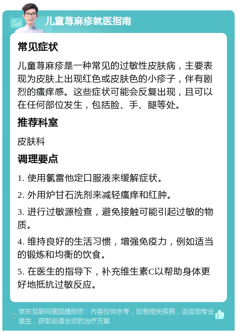 儿童荨麻疹就医指南 常见症状 儿童荨麻疹是一种常见的过敏性皮肤病，主要表现为皮肤上出现红色或皮肤色的小疹子，伴有剧烈的瘙痒感。这些症状可能会反复出现，且可以在任何部位发生，包括脸、手、腿等处。 推荐科室 皮肤科 调理要点 1. 使用氯雷他定口服液来缓解症状。 2. 外用炉甘石洗剂来减轻瘙痒和红肿。 3. 进行过敏源检查，避免接触可能引起过敏的物质。 4. 维持良好的生活习惯，增强免疫力，例如适当的锻炼和均衡的饮食。 5. 在医生的指导下，补充维生素C以帮助身体更好地抵抗过敏反应。