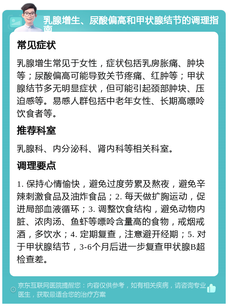 乳腺增生、尿酸偏高和甲状腺结节的调理指南 常见症状 乳腺增生常见于女性，症状包括乳房胀痛、肿块等；尿酸偏高可能导致关节疼痛、红肿等；甲状腺结节多无明显症状，但可能引起颈部肿块、压迫感等。易感人群包括中老年女性、长期高嘌呤饮食者等。 推荐科室 乳腺科、内分泌科、肾内科等相关科室。 调理要点 1. 保持心情愉快，避免过度劳累及熬夜，避免辛辣刺激食品及油炸食品；2. 每天做扩胸运动，促进局部血液循环；3. 调整饮食结构，避免动物内脏、浓肉汤、鱼虾等嘌呤含量高的食物，戒烟戒酒，多饮水；4. 定期复查，注意避开经期；5. 对于甲状腺结节，3-6个月后进一步复查甲状腺B超检查差。