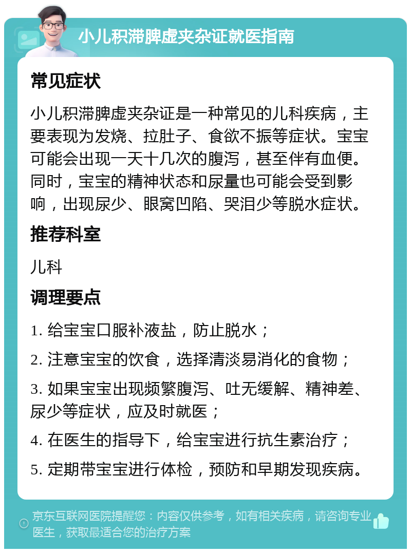 小儿积滞脾虚夹杂证就医指南 常见症状 小儿积滞脾虚夹杂证是一种常见的儿科疾病，主要表现为发烧、拉肚子、食欲不振等症状。宝宝可能会出现一天十几次的腹泻，甚至伴有血便。同时，宝宝的精神状态和尿量也可能会受到影响，出现尿少、眼窝凹陷、哭泪少等脱水症状。 推荐科室 儿科 调理要点 1. 给宝宝口服补液盐，防止脱水； 2. 注意宝宝的饮食，选择清淡易消化的食物； 3. 如果宝宝出现频繁腹泻、吐无缓解、精神差、尿少等症状，应及时就医； 4. 在医生的指导下，给宝宝进行抗生素治疗； 5. 定期带宝宝进行体检，预防和早期发现疾病。