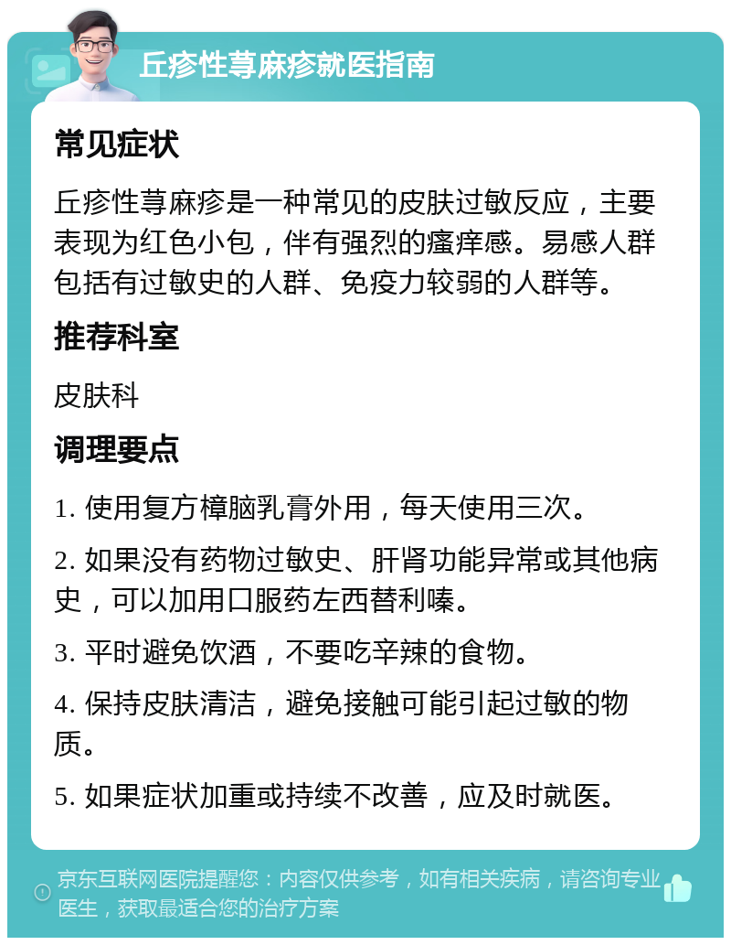 丘疹性荨麻疹就医指南 常见症状 丘疹性荨麻疹是一种常见的皮肤过敏反应，主要表现为红色小包，伴有强烈的瘙痒感。易感人群包括有过敏史的人群、免疫力较弱的人群等。 推荐科室 皮肤科 调理要点 1. 使用复方樟脑乳膏外用，每天使用三次。 2. 如果没有药物过敏史、肝肾功能异常或其他病史，可以加用口服药左西替利嗪。 3. 平时避免饮酒，不要吃辛辣的食物。 4. 保持皮肤清洁，避免接触可能引起过敏的物质。 5. 如果症状加重或持续不改善，应及时就医。