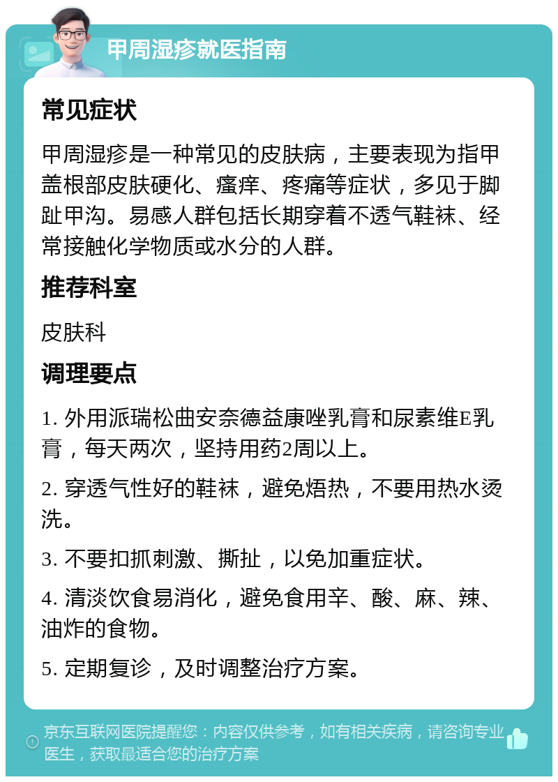 甲周湿疹就医指南 常见症状 甲周湿疹是一种常见的皮肤病，主要表现为指甲盖根部皮肤硬化、瘙痒、疼痛等症状，多见于脚趾甲沟。易感人群包括长期穿着不透气鞋袜、经常接触化学物质或水分的人群。 推荐科室 皮肤科 调理要点 1. 外用派瑞松曲安奈德益康唑乳膏和尿素维E乳膏，每天两次，坚持用药2周以上。 2. 穿透气性好的鞋袜，避免焐热，不要用热水烫洗。 3. 不要扣抓刺激、撕扯，以免加重症状。 4. 清淡饮食易消化，避免食用辛、酸、麻、辣、油炸的食物。 5. 定期复诊，及时调整治疗方案。