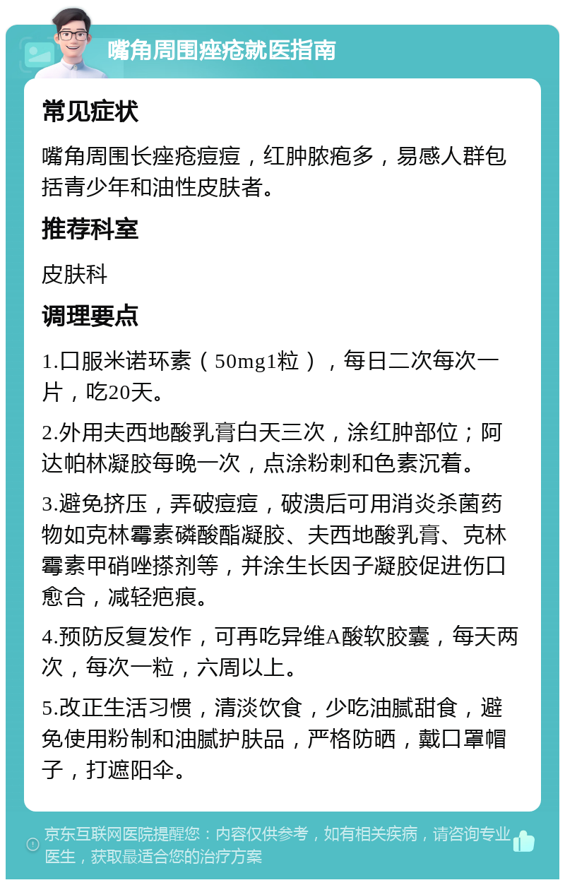 嘴角周围痤疮就医指南 常见症状 嘴角周围长痤疮痘痘，红肿脓疱多，易感人群包括青少年和油性皮肤者。 推荐科室 皮肤科 调理要点 1.口服米诺环素（50mg1粒），每日二次每次一片，吃20天。 2.外用夫西地酸乳膏白天三次，涂红肿部位；阿达帕林凝胶每晚一次，点涂粉刺和色素沉着。 3.避免挤压，弄破痘痘，破溃后可用消炎杀菌药物如克林霉素磷酸酯凝胶、夫西地酸乳膏、克林霉素甲硝唑搽剂等，并涂生长因子凝胶促进伤口愈合，减轻疤痕。 4.预防反复发作，可再吃异维A酸软胶囊，每天两次，每次一粒，六周以上。 5.改正生活习惯，清淡饮食，少吃油腻甜食，避免使用粉制和油腻护肤品，严格防晒，戴口罩帽子，打遮阳伞。