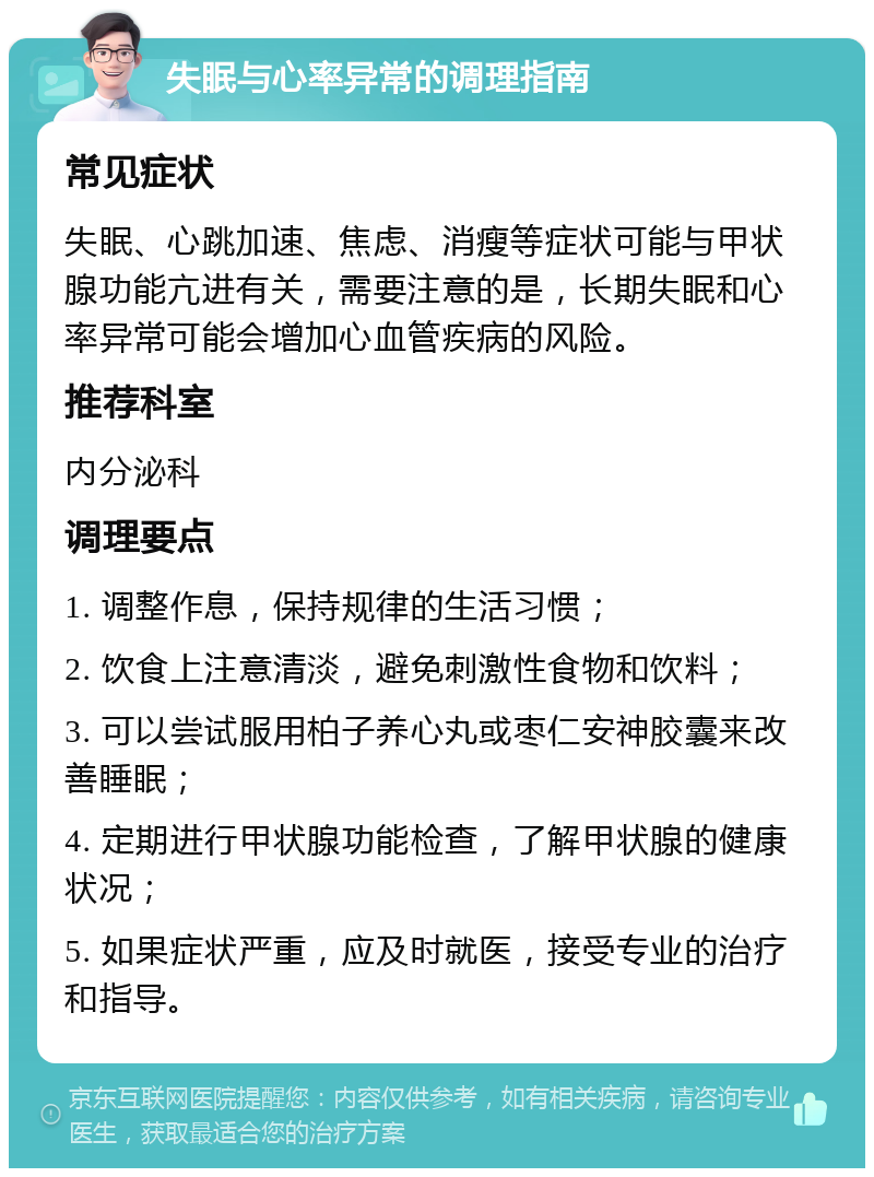 失眠与心率异常的调理指南 常见症状 失眠、心跳加速、焦虑、消瘦等症状可能与甲状腺功能亢进有关，需要注意的是，长期失眠和心率异常可能会增加心血管疾病的风险。 推荐科室 内分泌科 调理要点 1. 调整作息，保持规律的生活习惯； 2. 饮食上注意清淡，避免刺激性食物和饮料； 3. 可以尝试服用柏子养心丸或枣仁安神胶囊来改善睡眠； 4. 定期进行甲状腺功能检查，了解甲状腺的健康状况； 5. 如果症状严重，应及时就医，接受专业的治疗和指导。