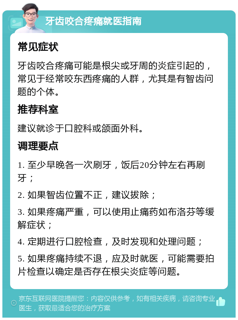 牙齿咬合疼痛就医指南 常见症状 牙齿咬合疼痛可能是根尖或牙周的炎症引起的，常见于经常咬东西疼痛的人群，尤其是有智齿问题的个体。 推荐科室 建议就诊于口腔科或颌面外科。 调理要点 1. 至少早晚各一次刷牙，饭后20分钟左右再刷牙； 2. 如果智齿位置不正，建议拔除； 3. 如果疼痛严重，可以使用止痛药如布洛芬等缓解症状； 4. 定期进行口腔检查，及时发现和处理问题； 5. 如果疼痛持续不退，应及时就医，可能需要拍片检查以确定是否存在根尖炎症等问题。