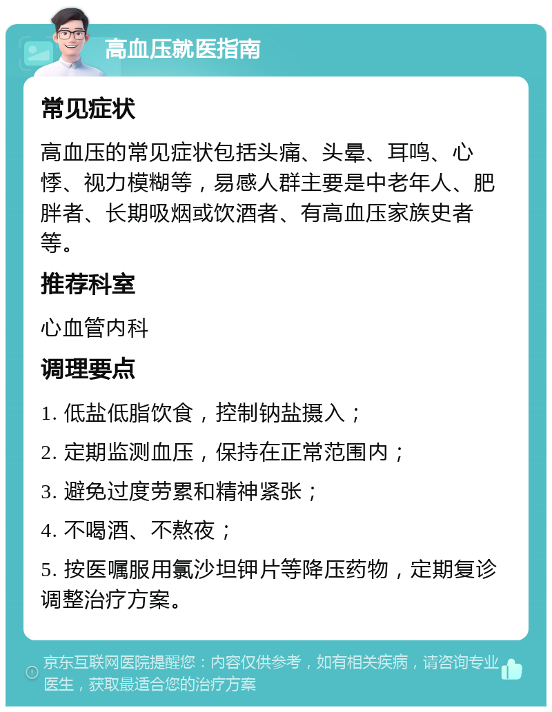 高血压就医指南 常见症状 高血压的常见症状包括头痛、头晕、耳鸣、心悸、视力模糊等，易感人群主要是中老年人、肥胖者、长期吸烟或饮酒者、有高血压家族史者等。 推荐科室 心血管内科 调理要点 1. 低盐低脂饮食，控制钠盐摄入； 2. 定期监测血压，保持在正常范围内； 3. 避免过度劳累和精神紧张； 4. 不喝酒、不熬夜； 5. 按医嘱服用氯沙坦钾片等降压药物，定期复诊调整治疗方案。