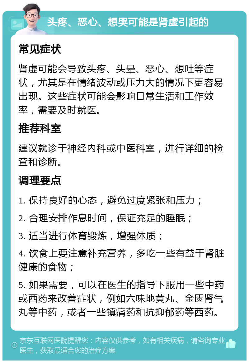 头疼、恶心、想哭可能是肾虚引起的 常见症状 肾虚可能会导致头疼、头晕、恶心、想吐等症状，尤其是在情绪波动或压力大的情况下更容易出现。这些症状可能会影响日常生活和工作效率，需要及时就医。 推荐科室 建议就诊于神经内科或中医科室，进行详细的检查和诊断。 调理要点 1. 保持良好的心态，避免过度紧张和压力； 2. 合理安排作息时间，保证充足的睡眠； 3. 适当进行体育锻炼，增强体质； 4. 饮食上要注意补充营养，多吃一些有益于肾脏健康的食物； 5. 如果需要，可以在医生的指导下服用一些中药或西药来改善症状，例如六味地黄丸、金匮肾气丸等中药，或者一些镇痛药和抗抑郁药等西药。