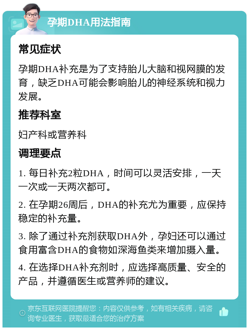 孕期DHA用法指南 常见症状 孕期DHA补充是为了支持胎儿大脑和视网膜的发育，缺乏DHA可能会影响胎儿的神经系统和视力发展。 推荐科室 妇产科或营养科 调理要点 1. 每日补充2粒DHA，时间可以灵活安排，一天一次或一天两次都可。 2. 在孕期26周后，DHA的补充尤为重要，应保持稳定的补充量。 3. 除了通过补充剂获取DHA外，孕妇还可以通过食用富含DHA的食物如深海鱼类来增加摄入量。 4. 在选择DHA补充剂时，应选择高质量、安全的产品，并遵循医生或营养师的建议。