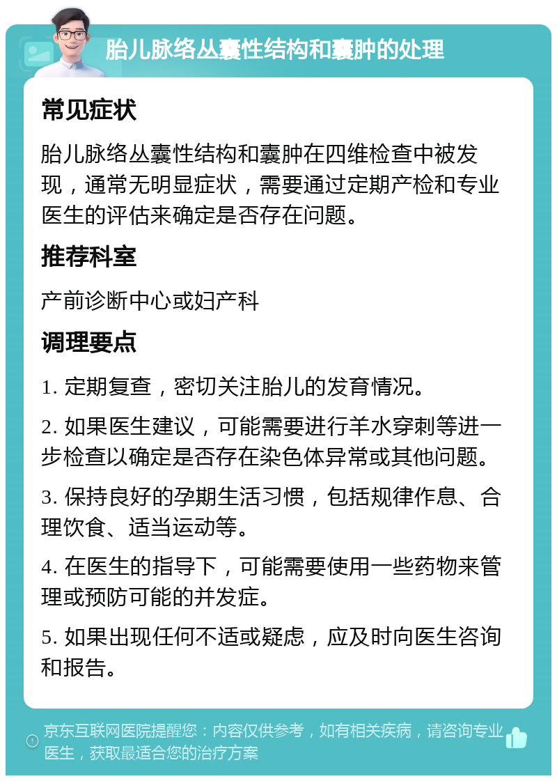 胎儿脉络丛囊性结构和囊肿的处理 常见症状 胎儿脉络丛囊性结构和囊肿在四维检查中被发现，通常无明显症状，需要通过定期产检和专业医生的评估来确定是否存在问题。 推荐科室 产前诊断中心或妇产科 调理要点 1. 定期复查，密切关注胎儿的发育情况。 2. 如果医生建议，可能需要进行羊水穿刺等进一步检查以确定是否存在染色体异常或其他问题。 3. 保持良好的孕期生活习惯，包括规律作息、合理饮食、适当运动等。 4. 在医生的指导下，可能需要使用一些药物来管理或预防可能的并发症。 5. 如果出现任何不适或疑虑，应及时向医生咨询和报告。