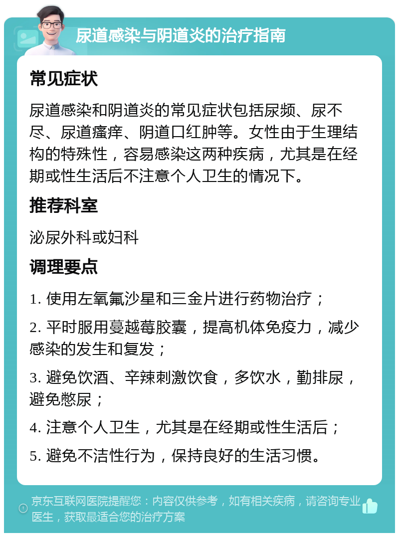 尿道感染与阴道炎的治疗指南 常见症状 尿道感染和阴道炎的常见症状包括尿频、尿不尽、尿道瘙痒、阴道口红肿等。女性由于生理结构的特殊性，容易感染这两种疾病，尤其是在经期或性生活后不注意个人卫生的情况下。 推荐科室 泌尿外科或妇科 调理要点 1. 使用左氧氟沙星和三金片进行药物治疗； 2. 平时服用蔓越莓胶囊，提高机体免疫力，减少感染的发生和复发； 3. 避免饮酒、辛辣刺激饮食，多饮水，勤排尿，避免憋尿； 4. 注意个人卫生，尤其是在经期或性生活后； 5. 避免不洁性行为，保持良好的生活习惯。