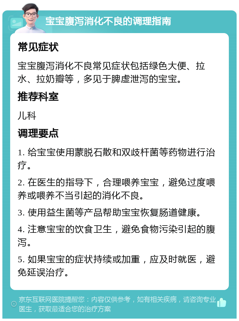 宝宝腹泻消化不良的调理指南 常见症状 宝宝腹泻消化不良常见症状包括绿色大便、拉水、拉奶瓣等，多见于脾虚泄泻的宝宝。 推荐科室 儿科 调理要点 1. 给宝宝使用蒙脱石散和双歧杆菌等药物进行治疗。 2. 在医生的指导下，合理喂养宝宝，避免过度喂养或喂养不当引起的消化不良。 3. 使用益生菌等产品帮助宝宝恢复肠道健康。 4. 注意宝宝的饮食卫生，避免食物污染引起的腹泻。 5. 如果宝宝的症状持续或加重，应及时就医，避免延误治疗。