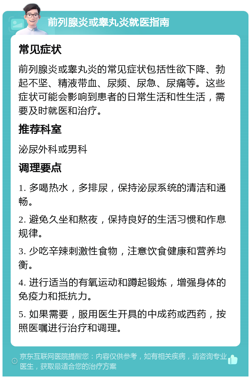 前列腺炎或睾丸炎就医指南 常见症状 前列腺炎或睾丸炎的常见症状包括性欲下降、勃起不坚、精液带血、尿频、尿急、尿痛等。这些症状可能会影响到患者的日常生活和性生活，需要及时就医和治疗。 推荐科室 泌尿外科或男科 调理要点 1. 多喝热水，多排尿，保持泌尿系统的清洁和通畅。 2. 避免久坐和熬夜，保持良好的生活习惯和作息规律。 3. 少吃辛辣刺激性食物，注意饮食健康和营养均衡。 4. 进行适当的有氧运动和蹲起锻炼，增强身体的免疫力和抵抗力。 5. 如果需要，服用医生开具的中成药或西药，按照医嘱进行治疗和调理。