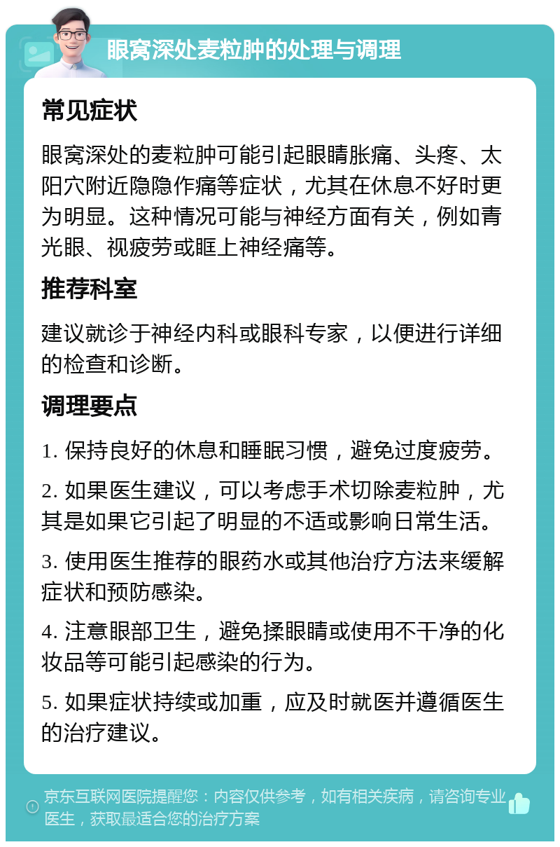 眼窝深处麦粒肿的处理与调理 常见症状 眼窝深处的麦粒肿可能引起眼睛胀痛、头疼、太阳穴附近隐隐作痛等症状，尤其在休息不好时更为明显。这种情况可能与神经方面有关，例如青光眼、视疲劳或眶上神经痛等。 推荐科室 建议就诊于神经内科或眼科专家，以便进行详细的检查和诊断。 调理要点 1. 保持良好的休息和睡眠习惯，避免过度疲劳。 2. 如果医生建议，可以考虑手术切除麦粒肿，尤其是如果它引起了明显的不适或影响日常生活。 3. 使用医生推荐的眼药水或其他治疗方法来缓解症状和预防感染。 4. 注意眼部卫生，避免揉眼睛或使用不干净的化妆品等可能引起感染的行为。 5. 如果症状持续或加重，应及时就医并遵循医生的治疗建议。