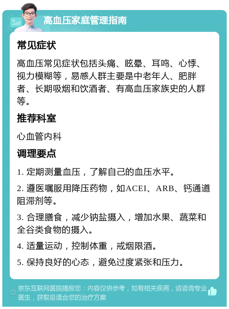 高血压家庭管理指南 常见症状 高血压常见症状包括头痛、眩晕、耳鸣、心悸、视力模糊等，易感人群主要是中老年人、肥胖者、长期吸烟和饮酒者、有高血压家族史的人群等。 推荐科室 心血管内科 调理要点 1. 定期测量血压，了解自己的血压水平。 2. 遵医嘱服用降压药物，如ACEI、ARB、钙通道阻滞剂等。 3. 合理膳食，减少钠盐摄入，增加水果、蔬菜和全谷类食物的摄入。 4. 适量运动，控制体重，戒烟限酒。 5. 保持良好的心态，避免过度紧张和压力。