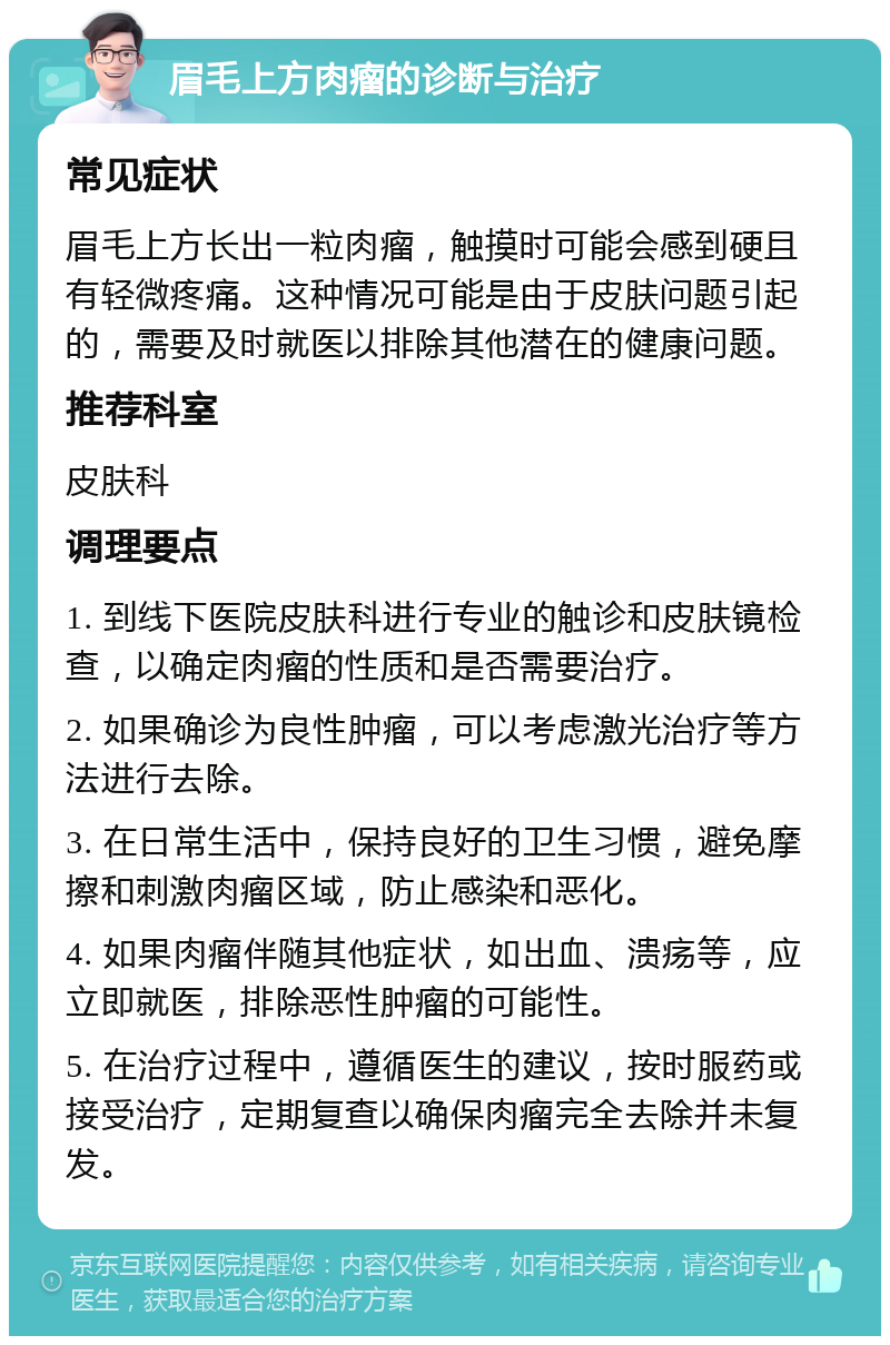 眉毛上方肉瘤的诊断与治疗 常见症状 眉毛上方长出一粒肉瘤，触摸时可能会感到硬且有轻微疼痛。这种情况可能是由于皮肤问题引起的，需要及时就医以排除其他潜在的健康问题。 推荐科室 皮肤科 调理要点 1. 到线下医院皮肤科进行专业的触诊和皮肤镜检查，以确定肉瘤的性质和是否需要治疗。 2. 如果确诊为良性肿瘤，可以考虑激光治疗等方法进行去除。 3. 在日常生活中，保持良好的卫生习惯，避免摩擦和刺激肉瘤区域，防止感染和恶化。 4. 如果肉瘤伴随其他症状，如出血、溃疡等，应立即就医，排除恶性肿瘤的可能性。 5. 在治疗过程中，遵循医生的建议，按时服药或接受治疗，定期复查以确保肉瘤完全去除并未复发。