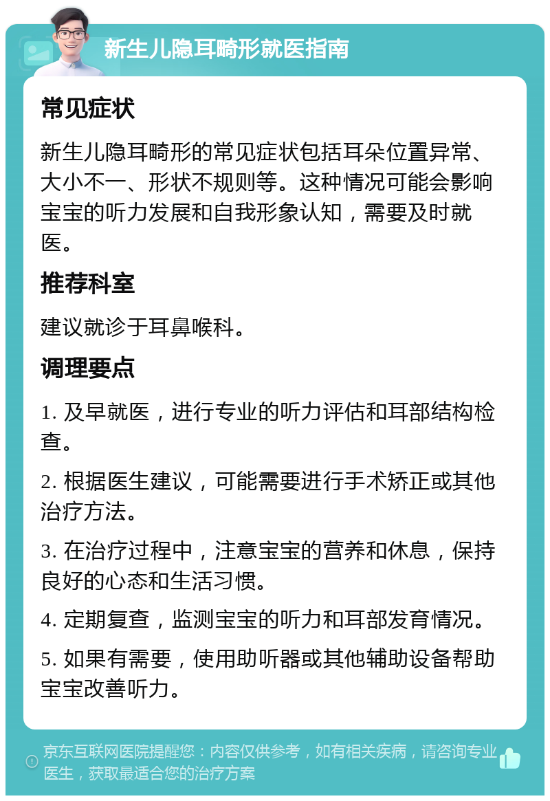 新生儿隐耳畸形就医指南 常见症状 新生儿隐耳畸形的常见症状包括耳朵位置异常、大小不一、形状不规则等。这种情况可能会影响宝宝的听力发展和自我形象认知，需要及时就医。 推荐科室 建议就诊于耳鼻喉科。 调理要点 1. 及早就医，进行专业的听力评估和耳部结构检查。 2. 根据医生建议，可能需要进行手术矫正或其他治疗方法。 3. 在治疗过程中，注意宝宝的营养和休息，保持良好的心态和生活习惯。 4. 定期复查，监测宝宝的听力和耳部发育情况。 5. 如果有需要，使用助听器或其他辅助设备帮助宝宝改善听力。