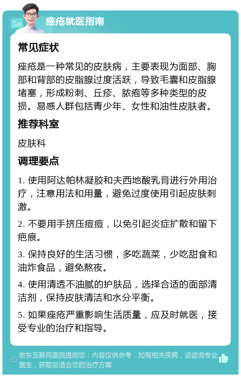 痤疮就医指南 常见症状 痤疮是一种常见的皮肤病，主要表现为面部、胸部和背部的皮脂腺过度活跃，导致毛囊和皮脂腺堵塞，形成粉刺、丘疹、脓疱等多种类型的皮损。易感人群包括青少年、女性和油性皮肤者。 推荐科室 皮肤科 调理要点 1. 使用阿达帕林凝胶和夫西地酸乳膏进行外用治疗，注意用法和用量，避免过度使用引起皮肤刺激。 2. 不要用手挤压痘痘，以免引起炎症扩散和留下疤痕。 3. 保持良好的生活习惯，多吃蔬菜，少吃甜食和油炸食品，避免熬夜。 4. 使用清透不油腻的护肤品，选择合适的面部清洁剂，保持皮肤清洁和水分平衡。 5. 如果痤疮严重影响生活质量，应及时就医，接受专业的治疗和指导。