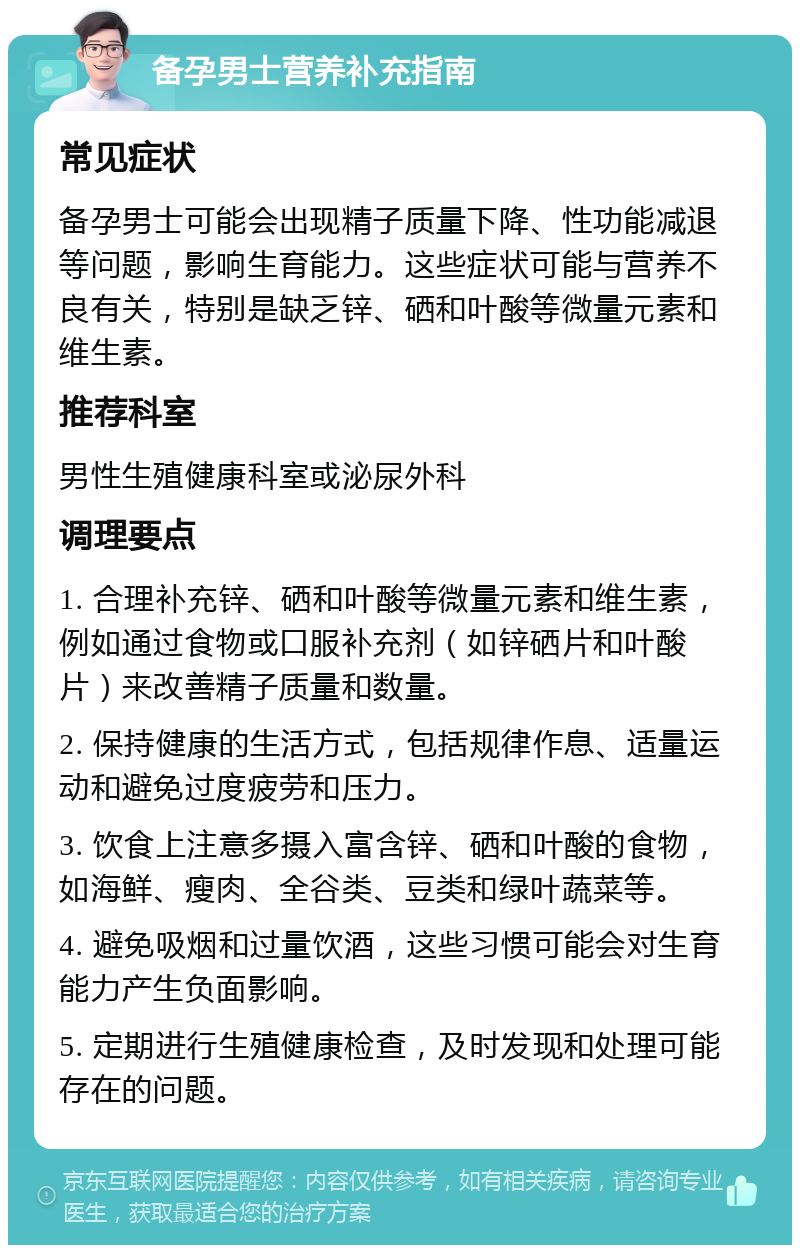 备孕男士营养补充指南 常见症状 备孕男士可能会出现精子质量下降、性功能减退等问题，影响生育能力。这些症状可能与营养不良有关，特别是缺乏锌、硒和叶酸等微量元素和维生素。 推荐科室 男性生殖健康科室或泌尿外科 调理要点 1. 合理补充锌、硒和叶酸等微量元素和维生素，例如通过食物或口服补充剂（如锌硒片和叶酸片）来改善精子质量和数量。 2. 保持健康的生活方式，包括规律作息、适量运动和避免过度疲劳和压力。 3. 饮食上注意多摄入富含锌、硒和叶酸的食物，如海鲜、瘦肉、全谷类、豆类和绿叶蔬菜等。 4. 避免吸烟和过量饮酒，这些习惯可能会对生育能力产生负面影响。 5. 定期进行生殖健康检查，及时发现和处理可能存在的问题。