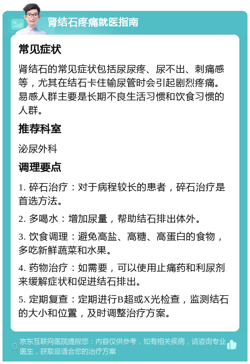 肾结石疼痛就医指南 常见症状 肾结石的常见症状包括尿尿疼、尿不出、刺痛感等，尤其在结石卡住输尿管时会引起剧烈疼痛。易感人群主要是长期不良生活习惯和饮食习惯的人群。 推荐科室 泌尿外科 调理要点 1. 碎石治疗：对于病程较长的患者，碎石治疗是首选方法。 2. 多喝水：增加尿量，帮助结石排出体外。 3. 饮食调理：避免高盐、高糖、高蛋白的食物，多吃新鲜蔬菜和水果。 4. 药物治疗：如需要，可以使用止痛药和利尿剂来缓解症状和促进结石排出。 5. 定期复查：定期进行B超或X光检查，监测结石的大小和位置，及时调整治疗方案。