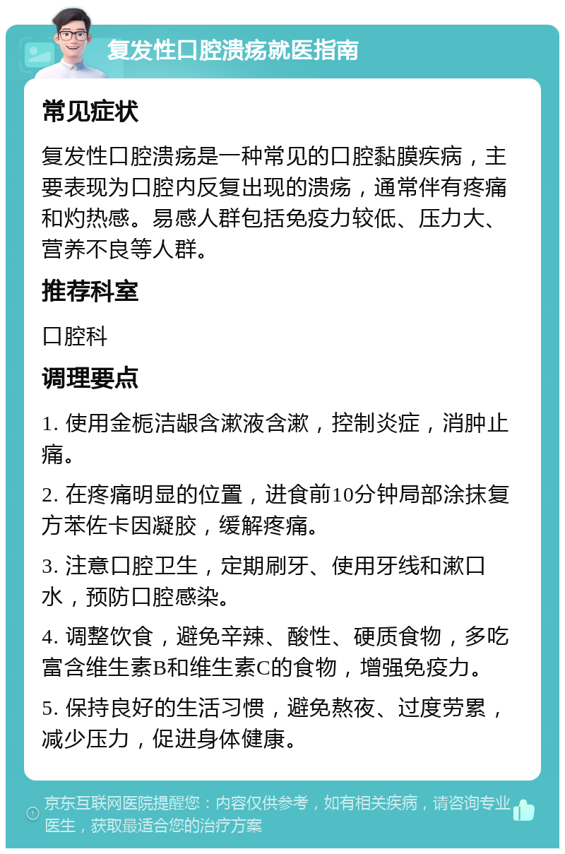 复发性口腔溃疡就医指南 常见症状 复发性口腔溃疡是一种常见的口腔黏膜疾病，主要表现为口腔内反复出现的溃疡，通常伴有疼痛和灼热感。易感人群包括免疫力较低、压力大、营养不良等人群。 推荐科室 口腔科 调理要点 1. 使用金栀洁龈含漱液含漱，控制炎症，消肿止痛。 2. 在疼痛明显的位置，进食前10分钟局部涂抹复方苯佐卡因凝胶，缓解疼痛。 3. 注意口腔卫生，定期刷牙、使用牙线和漱口水，预防口腔感染。 4. 调整饮食，避免辛辣、酸性、硬质食物，多吃富含维生素B和维生素C的食物，增强免疫力。 5. 保持良好的生活习惯，避免熬夜、过度劳累，减少压力，促进身体健康。