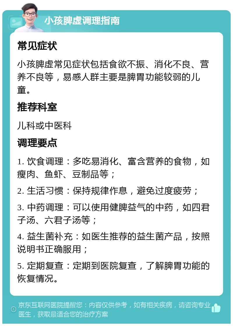 小孩脾虚调理指南 常见症状 小孩脾虚常见症状包括食欲不振、消化不良、营养不良等，易感人群主要是脾胃功能较弱的儿童。 推荐科室 儿科或中医科 调理要点 1. 饮食调理：多吃易消化、富含营养的食物，如瘦肉、鱼虾、豆制品等； 2. 生活习惯：保持规律作息，避免过度疲劳； 3. 中药调理：可以使用健脾益气的中药，如四君子汤、六君子汤等； 4. 益生菌补充：如医生推荐的益生菌产品，按照说明书正确服用； 5. 定期复查：定期到医院复查，了解脾胃功能的恢复情况。