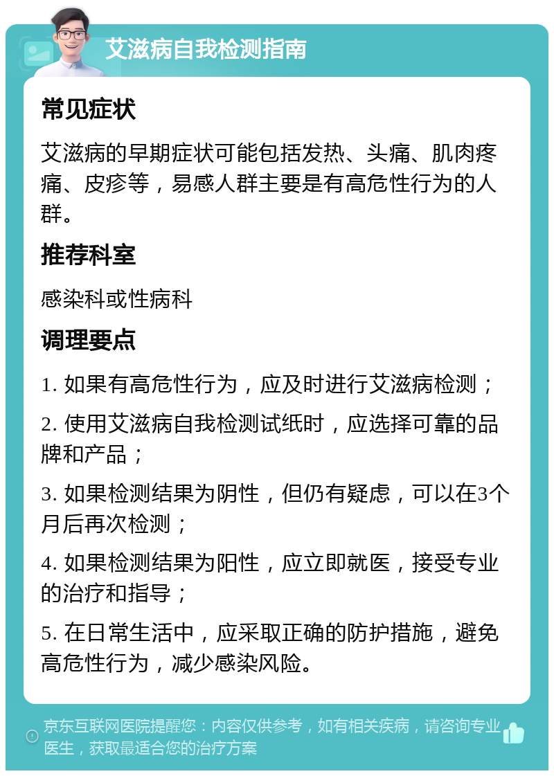 艾滋病自我检测指南 常见症状 艾滋病的早期症状可能包括发热、头痛、肌肉疼痛、皮疹等，易感人群主要是有高危性行为的人群。 推荐科室 感染科或性病科 调理要点 1. 如果有高危性行为，应及时进行艾滋病检测； 2. 使用艾滋病自我检测试纸时，应选择可靠的品牌和产品； 3. 如果检测结果为阴性，但仍有疑虑，可以在3个月后再次检测； 4. 如果检测结果为阳性，应立即就医，接受专业的治疗和指导； 5. 在日常生活中，应采取正确的防护措施，避免高危性行为，减少感染风险。