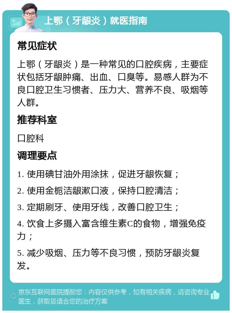 上鄂（牙龈炎）就医指南 常见症状 上鄂（牙龈炎）是一种常见的口腔疾病，主要症状包括牙龈肿痛、出血、口臭等。易感人群为不良口腔卫生习惯者、压力大、营养不良、吸烟等人群。 推荐科室 口腔科 调理要点 1. 使用碘甘油外用涂抹，促进牙龈恢复； 2. 使用金栀洁龈漱口液，保持口腔清洁； 3. 定期刷牙、使用牙线，改善口腔卫生； 4. 饮食上多摄入富含维生素C的食物，增强免疫力； 5. 减少吸烟、压力等不良习惯，预防牙龈炎复发。