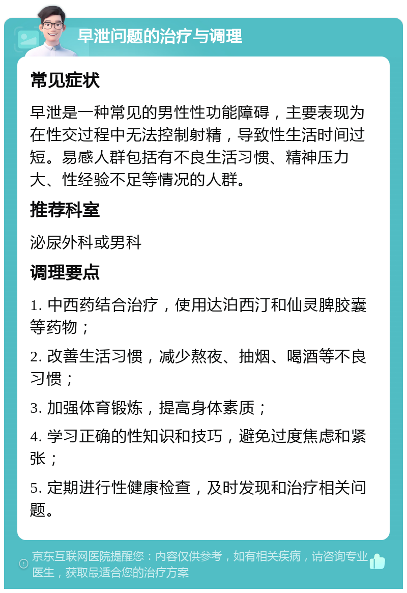 早泄问题的治疗与调理 常见症状 早泄是一种常见的男性性功能障碍，主要表现为在性交过程中无法控制射精，导致性生活时间过短。易感人群包括有不良生活习惯、精神压力大、性经验不足等情况的人群。 推荐科室 泌尿外科或男科 调理要点 1. 中西药结合治疗，使用达泊西汀和仙灵脾胶囊等药物； 2. 改善生活习惯，减少熬夜、抽烟、喝酒等不良习惯； 3. 加强体育锻炼，提高身体素质； 4. 学习正确的性知识和技巧，避免过度焦虑和紧张； 5. 定期进行性健康检查，及时发现和治疗相关问题。