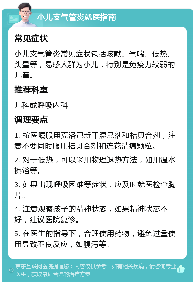 小儿支气管炎就医指南 常见症状 小儿支气管炎常见症状包括咳嗽、气喘、低热、头晕等，易感人群为小儿，特别是免疫力较弱的儿童。 推荐科室 儿科或呼吸内科 调理要点 1. 按医嘱服用克洛己新干混悬剂和桔贝合剂，注意不要同时服用桔贝合剂和连花清瘟颗粒。 2. 对于低热，可以采用物理退热方法，如用温水擦浴等。 3. 如果出现呼吸困难等症状，应及时就医检查胸片。 4. 注意观察孩子的精神状态，如果精神状态不好，建议医院复诊。 5. 在医生的指导下，合理使用药物，避免过量使用导致不良反应，如腹泻等。