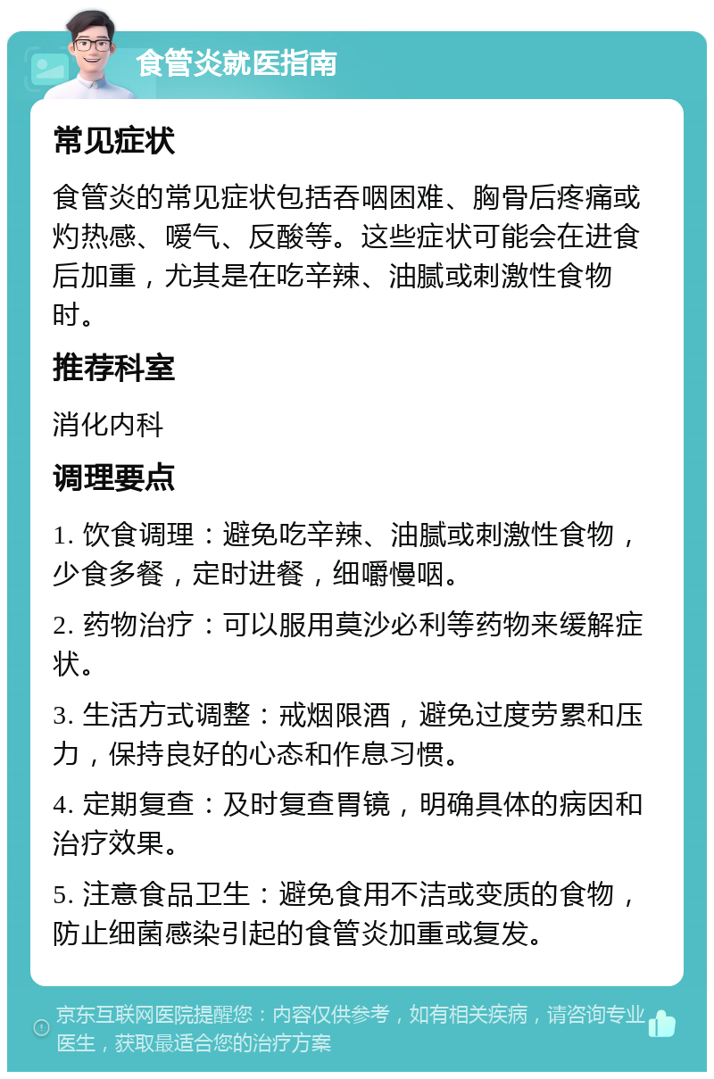 食管炎就医指南 常见症状 食管炎的常见症状包括吞咽困难、胸骨后疼痛或灼热感、嗳气、反酸等。这些症状可能会在进食后加重，尤其是在吃辛辣、油腻或刺激性食物时。 推荐科室 消化内科 调理要点 1. 饮食调理：避免吃辛辣、油腻或刺激性食物，少食多餐，定时进餐，细嚼慢咽。 2. 药物治疗：可以服用莫沙必利等药物来缓解症状。 3. 生活方式调整：戒烟限酒，避免过度劳累和压力，保持良好的心态和作息习惯。 4. 定期复查：及时复查胃镜，明确具体的病因和治疗效果。 5. 注意食品卫生：避免食用不洁或变质的食物，防止细菌感染引起的食管炎加重或复发。