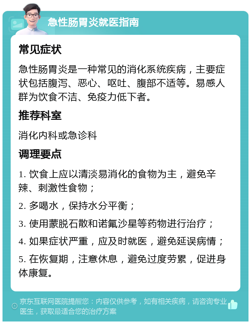 急性肠胃炎就医指南 常见症状 急性肠胃炎是一种常见的消化系统疾病，主要症状包括腹泻、恶心、呕吐、腹部不适等。易感人群为饮食不洁、免疫力低下者。 推荐科室 消化内科或急诊科 调理要点 1. 饮食上应以清淡易消化的食物为主，避免辛辣、刺激性食物； 2. 多喝水，保持水分平衡； 3. 使用蒙脱石散和诺氟沙星等药物进行治疗； 4. 如果症状严重，应及时就医，避免延误病情； 5. 在恢复期，注意休息，避免过度劳累，促进身体康复。