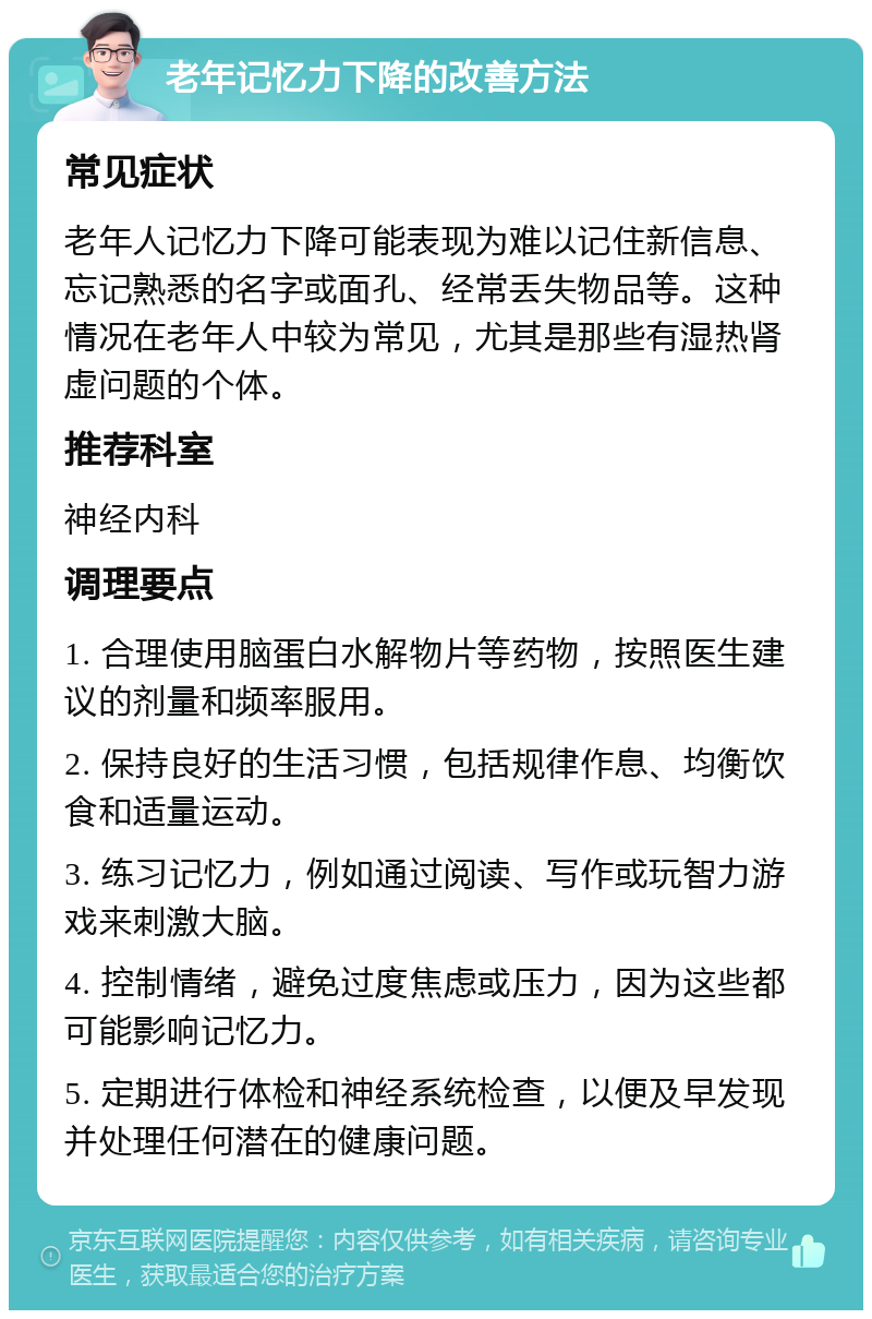 老年记忆力下降的改善方法 常见症状 老年人记忆力下降可能表现为难以记住新信息、忘记熟悉的名字或面孔、经常丢失物品等。这种情况在老年人中较为常见，尤其是那些有湿热肾虚问题的个体。 推荐科室 神经内科 调理要点 1. 合理使用脑蛋白水解物片等药物，按照医生建议的剂量和频率服用。 2. 保持良好的生活习惯，包括规律作息、均衡饮食和适量运动。 3. 练习记忆力，例如通过阅读、写作或玩智力游戏来刺激大脑。 4. 控制情绪，避免过度焦虑或压力，因为这些都可能影响记忆力。 5. 定期进行体检和神经系统检查，以便及早发现并处理任何潜在的健康问题。