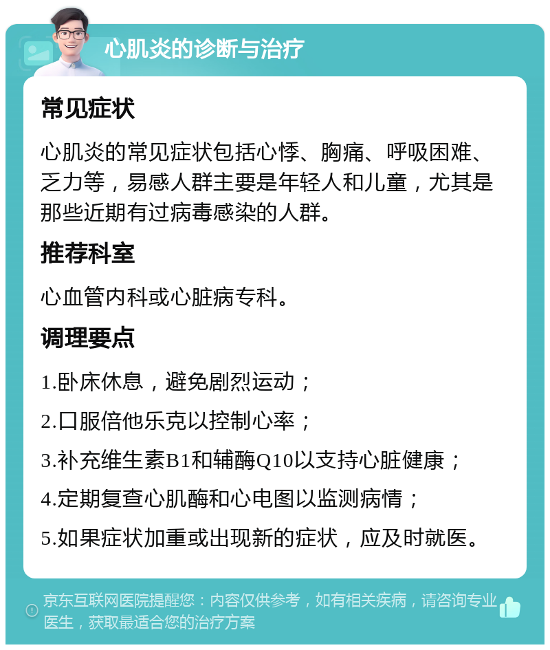 心肌炎的诊断与治疗 常见症状 心肌炎的常见症状包括心悸、胸痛、呼吸困难、乏力等，易感人群主要是年轻人和儿童，尤其是那些近期有过病毒感染的人群。 推荐科室 心血管内科或心脏病专科。 调理要点 1.卧床休息，避免剧烈运动； 2.口服倍他乐克以控制心率； 3.补充维生素B1和辅酶Q10以支持心脏健康； 4.定期复查心肌酶和心电图以监测病情； 5.如果症状加重或出现新的症状，应及时就医。