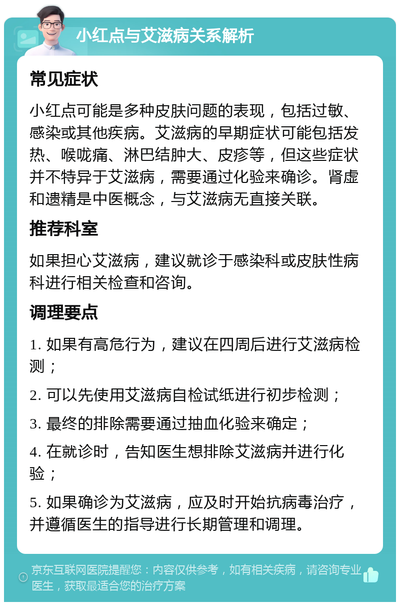 小红点与艾滋病关系解析 常见症状 小红点可能是多种皮肤问题的表现，包括过敏、感染或其他疾病。艾滋病的早期症状可能包括发热、喉咙痛、淋巴结肿大、皮疹等，但这些症状并不特异于艾滋病，需要通过化验来确诊。肾虚和遗精是中医概念，与艾滋病无直接关联。 推荐科室 如果担心艾滋病，建议就诊于感染科或皮肤性病科进行相关检查和咨询。 调理要点 1. 如果有高危行为，建议在四周后进行艾滋病检测； 2. 可以先使用艾滋病自检试纸进行初步检测； 3. 最终的排除需要通过抽血化验来确定； 4. 在就诊时，告知医生想排除艾滋病并进行化验； 5. 如果确诊为艾滋病，应及时开始抗病毒治疗，并遵循医生的指导进行长期管理和调理。